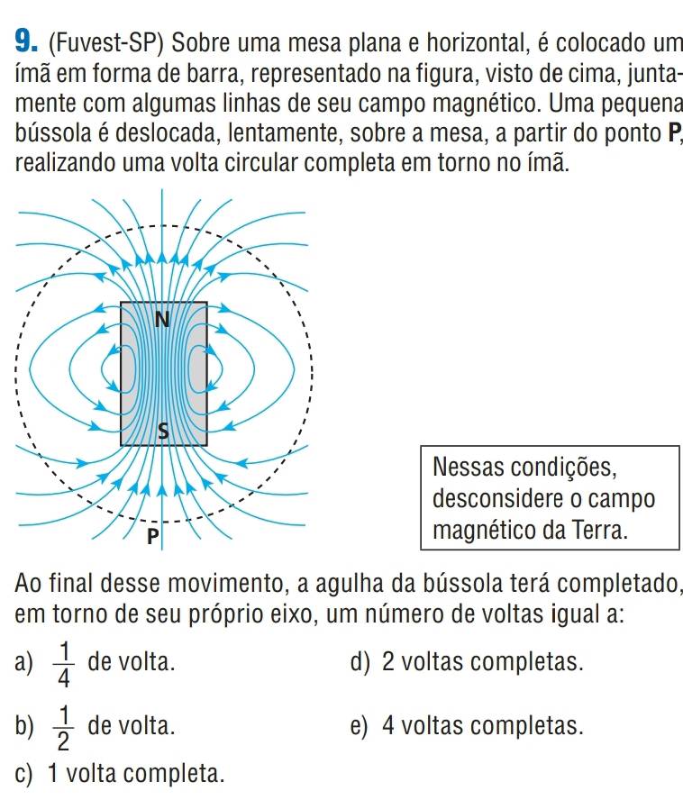 (Fuvest-SP) Sobre uma mesa plana e horizontal, é colocado um
ímã em forma de barra, representado na figura, visto de cima, junta-
mente com algumas linhas de seu campo magnético. Uma pequena
bússola é deslocada, lentamente, sobre a mesa, a partir do ponto P,
realizando uma volta circular completa em torno no ímã.
Nessas condições,
desconsidere o campo
magnético da Terra.
Ao final desse movimento, a agulha da bússola terá completado,
em torno de seu próprio eixo, um número de voltas igual a:
a)  1/4  de volta. d) 2 voltas completas.
b)  1/2  de volta. e) 4 voltas completas.
c) 1 volta completa.