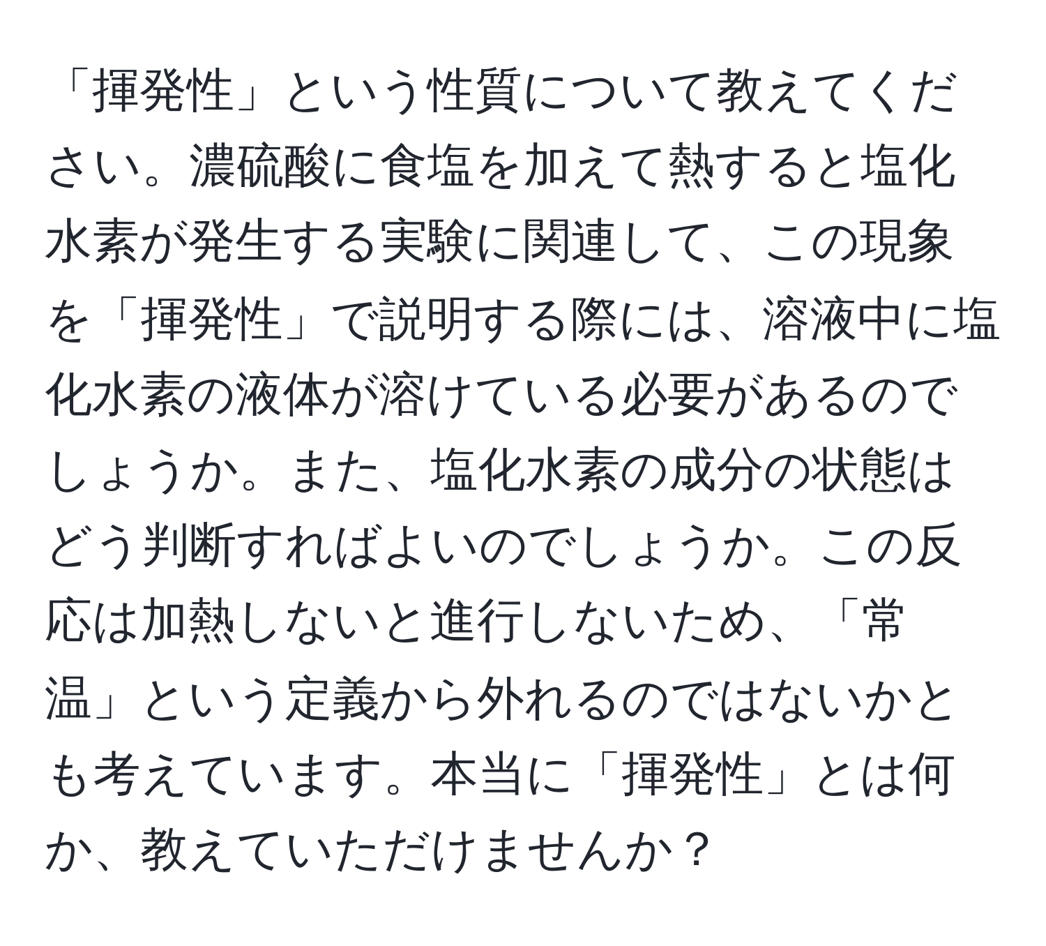 「揮発性」という性質について教えてください。濃硫酸に食塩を加えて熱すると塩化水素が発生する実験に関連して、この現象を「揮発性」で説明する際には、溶液中に塩化水素の液体が溶けている必要があるのでしょうか。また、塩化水素の成分の状態はどう判断すればよいのでしょうか。この反応は加熱しないと進行しないため、「常温」という定義から外れるのではないかとも考えています。本当に「揮発性」とは何か、教えていただけませんか？