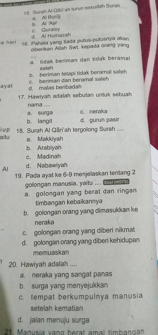 jak darí ayunan sam
15. Surah Al Qāri'ah turun sesudah Surah ...
a. Al Burūj
b. Al 'Aşr
c. Quraisy
d. Al Humazah
a hari 16. Pahala yang tiada putus-putusnya akan
diberikan Allah Swt. kepada orang yang
a. tidak beriman dan tidak beramal
saleh
b. beriman tetapi tidak beramal saleh
c. beriman dan beramal saleh
ayat d. malas beribadah
17. Hawiyah adalah sebutan untuk sebuah
nama ....
a. surga c. neraka
b. langit d. gurun pasir
i u p 18. Surah Al Qāri'ah tergolong Surah ....
aitu a. Makkiyah
b. Arabiyah
c. Madinah
Al d. Nabawiyah
19. Pada ayat ke 6- 9 menjelaskan tentang 2
golongan manusia, yaitu .... Soal (HOTS)
a. golongan yang berat dan ringan
timbangan kebaikannya
b. golongan orang yang dimasukkan ke
neraka
c. golongan orang yang diberi nikmat
d. golongan orang yang diberi kehidupan
memuaskan
20. Hawiyah adalah ....
a. neraka yang sangat panas
b. surga yang menyejukkan
c. tempat berkumpulnya manusia
setelah kematian
d. jalan menuju surga
21. Manusia vạng berat amal timbangan