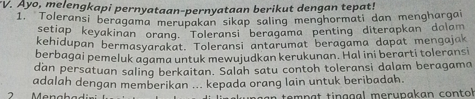 TV. Ayo, melengkapi pernyataan-pernyataan berikut dengan tepat! 
1. Toleransi beragama merupakan sikap saling menghormati dan menghargai 
setiap keyakinan orang. Toleransi beragama penting diterapkan dalam 
kehidupan bermasyarakat. Toleransi antarumat beragama dapat mengajak 
berbagai pemeluk agama untuk mewujudkan kerukunan. Hal ini berarti toleransi 
dan persatuan saling berkaitan. Salah satu contoh toleransi dalam beragama 
adalah dengan memberikan ... kepada orang lain untuk beribadah. 
2 Menahadir tem p a t tin g g al merupakan contol