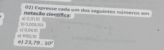 Expresse cada um dos seguintes números em 
notação científica: 
a) 0,01,10
b) 0,005,103
c) 0,04,10
e) 9150,10
e) 23,79.10^2