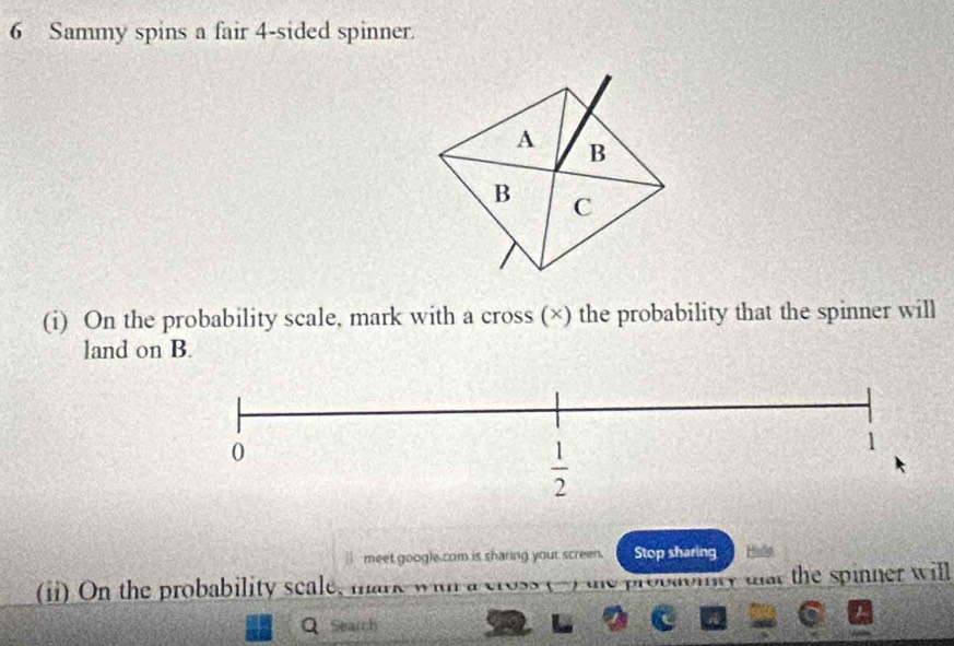 Sammy spins a fair 4-sided spinner.
(i) On the probability scale, mark with a cross (×) the probability that the spinner will
land on B.
meet google com is sharing your screen. Stop sharing Hido
(ii) On the probability scale, mark w .    .  the spinner will
Q Search