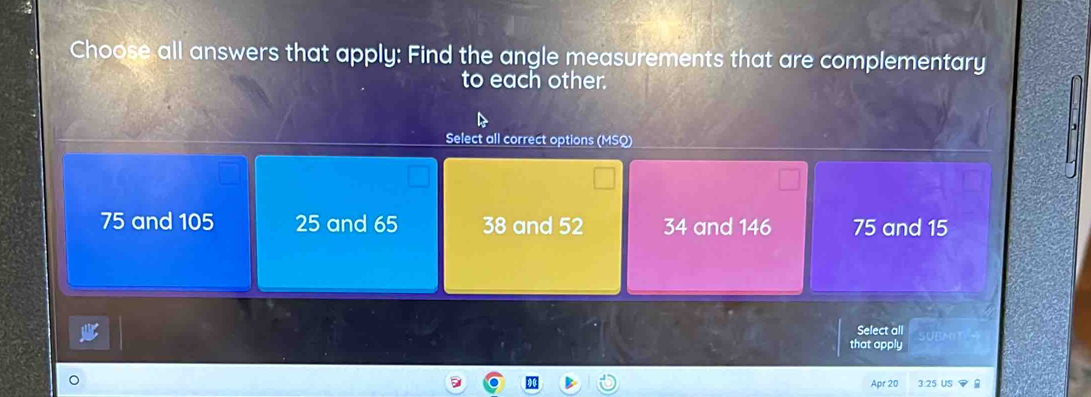 Choose all answers that apply: Find the angle measurements that are complementary
to each other.
Select all correct options (MSQ)
75 and 105 25 and 65 38 and 52 34 and 146 75 and 15
Select all
that apply
r 20