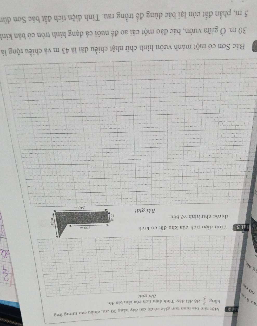 Một tấm bia hình tam giác có độ dài đáy bằng 30 cm, chiều cao tương ứng 
bằng  3/5  độ dài đảy. Tính diện tích của tấm bia đó. 
ao6 c 
Bài giải
60cm
8,46
Bài 3 Tính diện tích của khu đất có kích 
thước như hình vẽ bên: 
Bài giải 
Bác Sơn có một mảnh vườn hình chữ nhật chiều dài là 43 m và chiều rộng là
30 m. Ở giữa vườn, bác đào một cái ao đề nuôi cá dạng hình tròn có bán kính
5 m, phần đất còn lại bác dùng đề trồng rau. Tính diện tích đất bác Sơn dùn