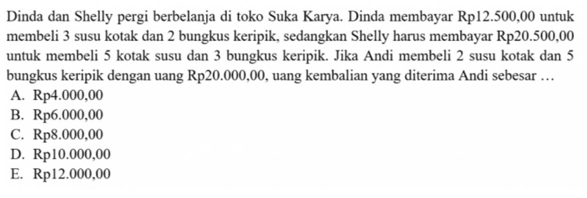 Dinda dan Shelly pergi berbelanja di toko Suka Karya. Dinda membayar Rp12.500,00 untuk
membeli 3 susu kotak dan 2 bungkus keripik, sedangkan Shelly harus membayar Rp20.500,00
untuk membeli 5 kotak susu dan 3 bungkus keripik. Jika Andi membeli 2 susu kotak dan 5
bungkus keripik dengan uang Rp20.000,00, uang kembalian yang diterima Andi sebesar …
A. Rp4.000,00
B. Rp6.000,00
C. Rp8.000,00
D. Rp10.000,00
E. Rp12.000,00