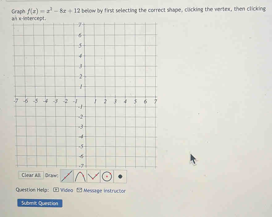 Graph f(x)=x^2-8x+12 below by first selecting the correct shape, clicking the vertex, then clicking 
Clear All Draw: 
Question Help: Video Message instructor 
Submit Question