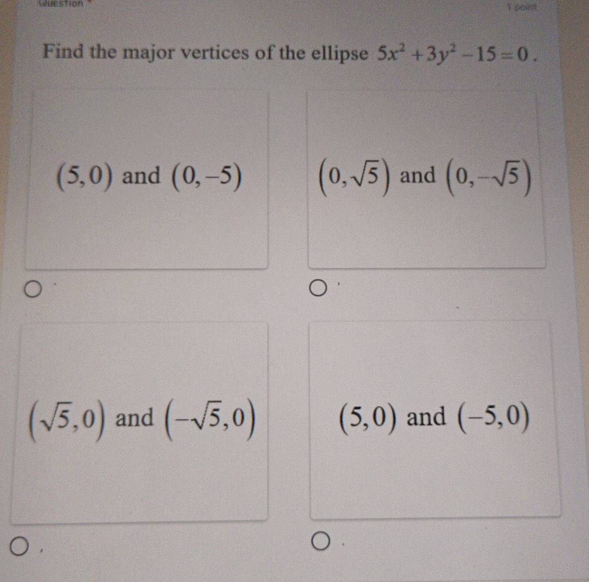 point
Find the major vertices of the ellipse 5x^2+3y^2-15=0.
(5,0) and (0,-5) (0,sqrt(5)) and (0,-sqrt(5))
(sqrt(5),0) and (-sqrt(5),0) (5,0) and (-5,0)