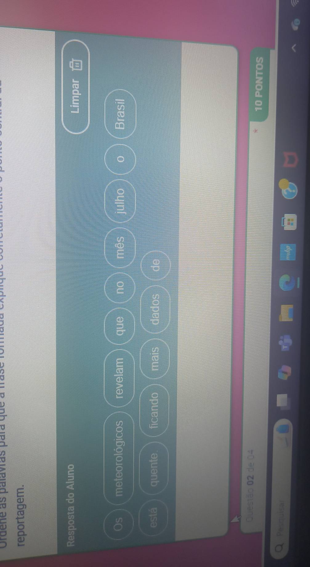 Ordene as palavras para que à fase foma 
reportagem. 
Resposta do Aluno 
Limpar 
Os meteorológicos revelam que no mês julho 0 Brasil 
está quente. ficando mais dados de 
Questão 02 de 04
10 PONTOS 
Pesquisar