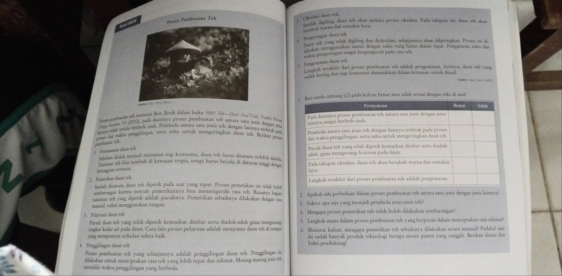 SoalProses Pembuatan Teh
5. Oksidasi daun teh
Setelah digiling, daun teh akan melalui proses oksidasi. Pada tahapan ini, daun teh akan
berubah warna dan semakin layu.
6. Pengeringan daun teh
Daun teh yang telah digiling dan dioksidasi, selanjutnya akan dikeringkan. Proses ini di
lakukan menggunakan mesin dengan suhu yang harus diatur tepat. Pengaturan suhu dan
waktu pengeringan sangat berpengaruh pada rasa teh.
7. Pengemasan daun teh
Langkah terakhir dari proses pembuatan teh adalah pengemasan. Artinya, daun teh yang
sudah kering dan siap konsumsi dimasukkan dalam kemasan untuk dijual
pada kolom benar atau salah sesuai dengan teks di atas!
Proses pembuatan teh menurut Best Book dalam buku 1001 Teb—Dari Azal Usul, Tradisi, Khanat
Hina Rankav Tos (2010), pada dasarnya proses pembuatan teh antara satu jenis dengan jenis
lainya nidak terlalu berbeda jauh. Pembeda antara satu jenis teh dengan lainnya terletak pada
proses dan waktu penggilingan, serta suhu untuk mengeringkan daun teh. Berikut prose
pembuatan teh.
1. Penanaman daun teh
Sebelum diolah menjadi minuman siap konsumsi, daun teh harus ditanam terlebih dahulu.
Tanaman teh bisa tumbuh di kawasan tropis, tetapi harus berada di dataran tinggi dengan
ketinggian tertentu.
2. Pemetikan daun teh
Setelah ditanam, daun teh dipetik pada saat yang tepat. Proses pemetikan ini tidak boleh
sembarangan karena metode pemetikannya bisa memengaruhi rasa teh. Biasanya bagian
tanaman teh yang dipetik adalah pucuknya. Pemetikan sebaiknya dilakukan dengan cara 2. Apakah ada perbedaan dalam proses pembuatan teh antara satu jenis dengan jenis lainnya?
manual, yakni menggunakan tangan. 3. Faktor apa saja yang menjadi pembeda jenis-jenis teh?
3. Pelayuan daun teh 4. Mengapa proses pemetikan teh tidak boleh dilakukan sembarangan?
Pucuk daun teh yang telah dipetik kemudian ditebar serta diaduk-aduk guna mengurangi 5. Langkah mana dalam proses pembuatan teh yang berperan dalam menciptakan rasa nikmat?
tingkat kadar air pada daun. Cara lain proses pelayuan adalah menjemur daun teh di tempat 6. Menurut kalian, mengapa pemetikan teh sebaiknya dilakukan secara manual? Padahal saar
yang mempunyai sirkulasi udara baik. ini sudah banyak produk teknologi berupa mesin panen yang canggih. Berikan alasan dan
4. Penggilingan daun teh
bukti pendukung!
Proses pembuatan teh yang selanjutnya adalah penggilingan daun teh. Penggilingan ini
dilakukan untuk menciptakan rasa teh yang lebih tepat dan nikmat. Masing-masing jenis teh
memiliki waktu penggilingan yang berbeda.