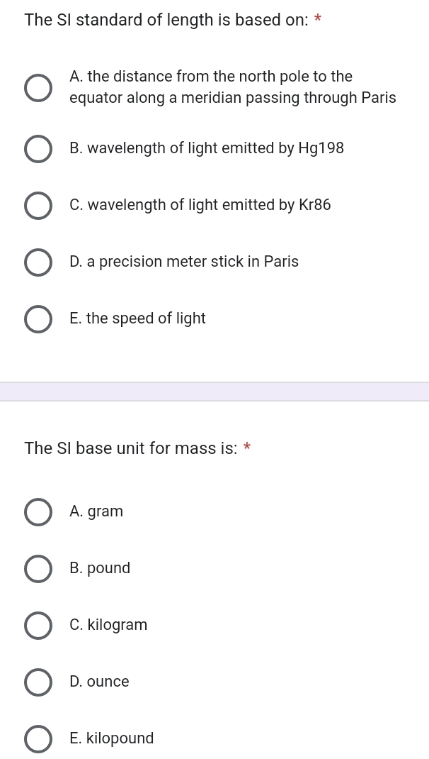 The SI standard of length is based on: *
A. the distance from the north pole to the
equator along a meridian passing through Paris
B. wavelength of light emitted by Hg198
C. wavelength of light emitted by Kr86
D. a precision meter stick in Paris
E. the speed of light
The SI base unit for mass is: *
A. gram
B. pound
C. kilogram
D. ounce
E. kilopound