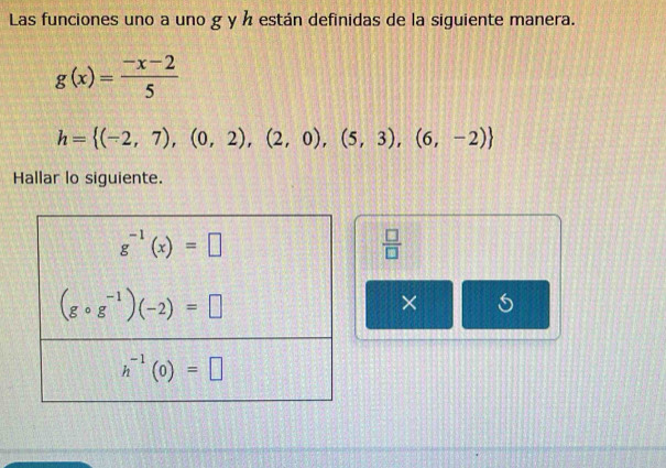 Las funciones uno a uno g y ½ están definidas de la siguiente manera.
g(x)= (-x-2)/5 
h= (-2,7),(0,2),(2,0),(5,3),(6,-2)
Hallar lo siguiente.
 □ /□  
×