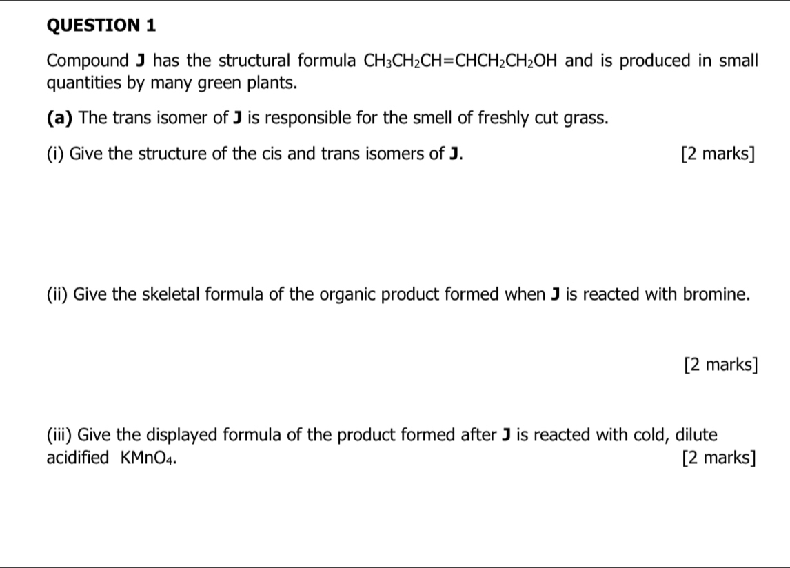 Compound J has the structural formula CH_3CH_2CH=CHCH_2CH_2OH and is produced in small 
quantities by many green plants. 
(a) The trans isomer of J is responsible for the smell of freshly cut grass. 
(i) Give the structure of the cis and trans isomers of J. [2 marks] 
(ii) Give the skeletal formula of the organic product formed when J is reacted with bromine. 
[2 marks] 
(iii) Give the displayed formula of the product formed after J is reacted with cold, dilute 
acidified KMnO_4. [2 marks]