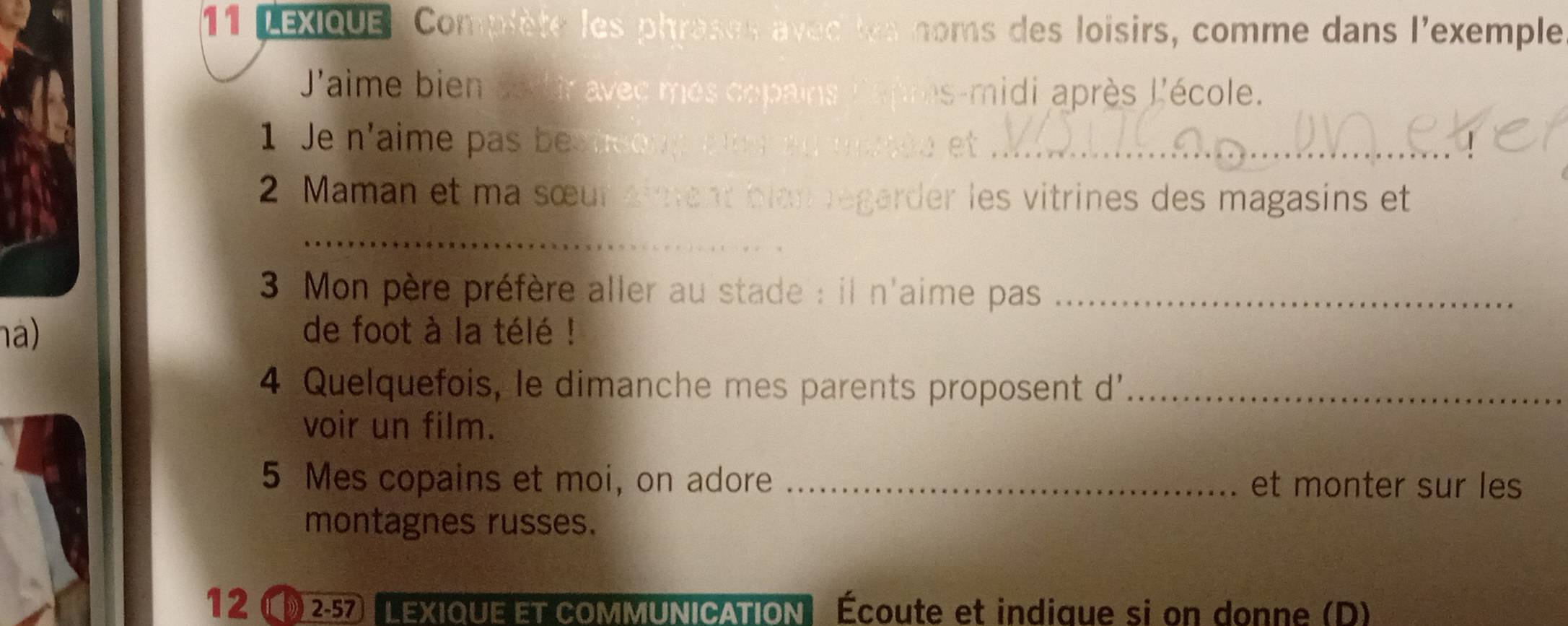 LEXIQUE: Complète les phroses avec les noms des loisirs, comme dans l'exemple 
'aime bien cod ir avec mes copains as-midi après l'école. 
1 Je n'aime p a s te o yet_ 
2 Maman et ma sœur aiment blan régarder les vitrines des magasins et 
_ 
3 Mon père préfère aller au stade : il n'aime pas_ 
na) de foot à la télé ! 
4 Quelquefois, le dimanche mes parents proposent d'_ 
voir un film. 
5 Mes copains et moi, on adore _et monter sur les 
montagnes russes. 
12 1 257 LEXIQUE ET COMMUNICATION Écoute et indique si on donne (D)