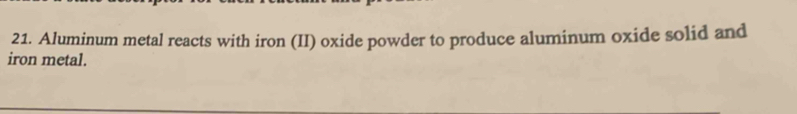 Aluminum metal reacts with iron (II) oxide powder to produce aluminum oxide solid and 
iron metal.