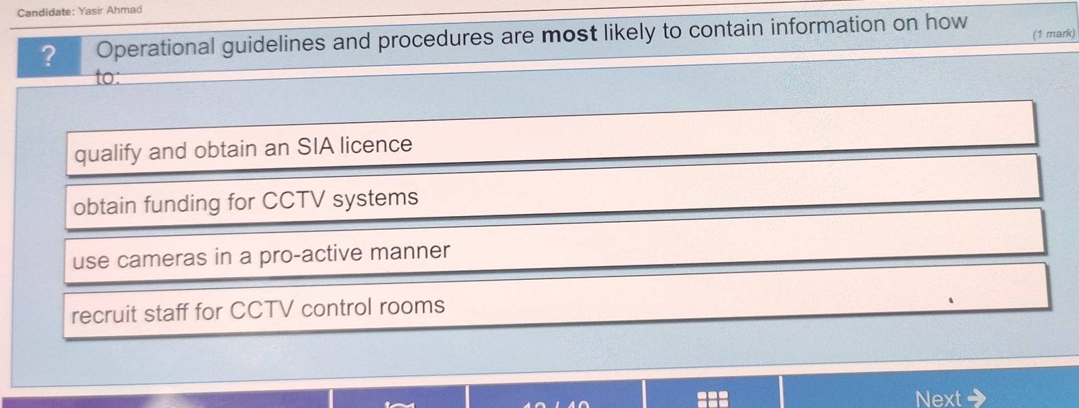 Candidate: Yasir Ahmad
? Operational guidelines and procedures are most likely to contain information on how (1 mark)
to:
qualify and obtain an SIA licence
obtain funding for CCTV systems
use cameras in a pro-active manner
recruit staff for CCTV control rooms
ext