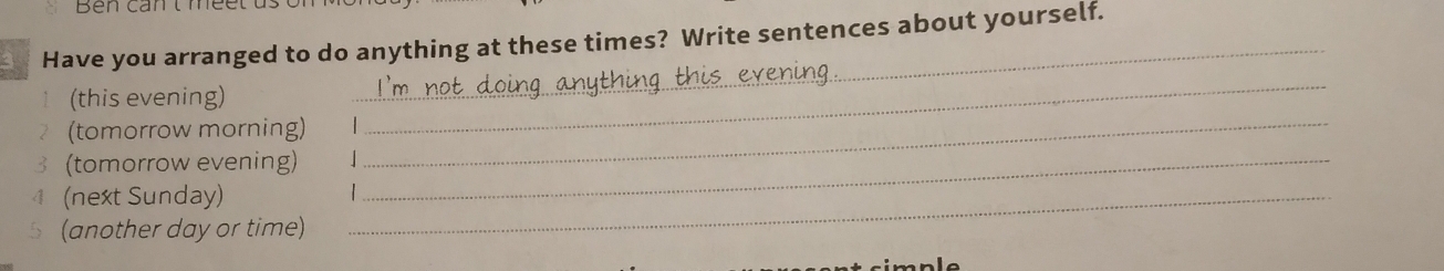 Have you arranged to do anything at these times? Write sentences about yourself. 
↑ (this evening) 
_ 
(tomorrow morning)_ 
_ 
3 (tomorrow evening)_ 
4 (next Sunday)_ 
5 (another day or time)