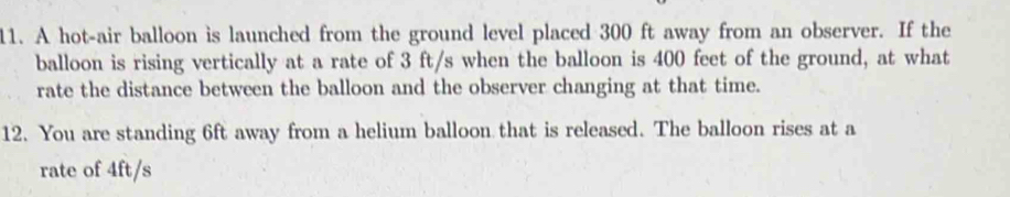 A hot-air balloon is launched from the ground level placed 300 ft away from an observer. If the 
balloon is rising vertically at a rate of 3 ft/s when the balloon is 400 feet of the ground, at what 
rate the distance between the balloon and the observer changing at that time. 
12. You are standing 6ft away from a helium balloon that is released. The balloon rises at a 
rate of 4ft/s