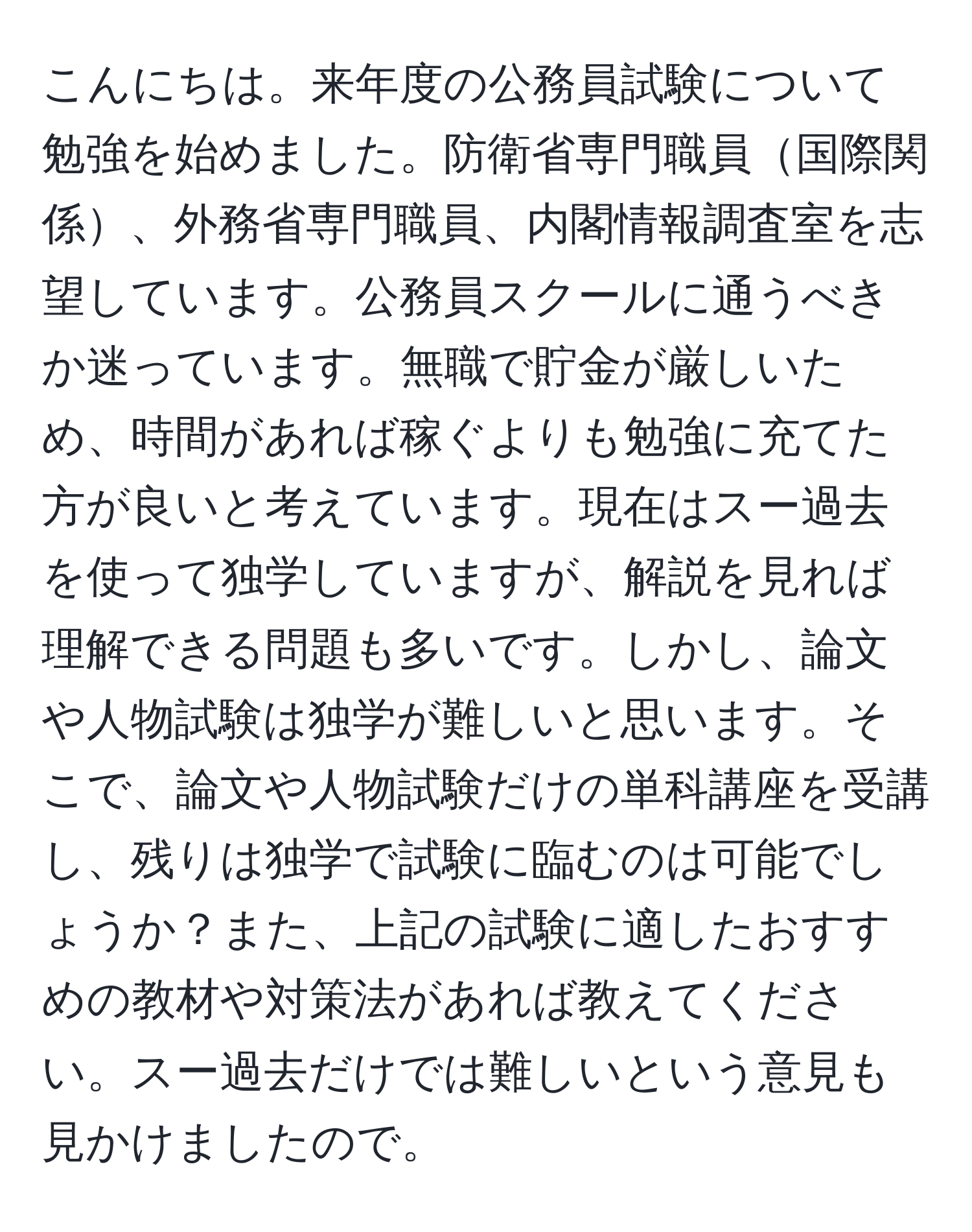 こんにちは。来年度の公務員試験について勉強を始めました。防衛省専門職員国際関係、外務省専門職員、内閣情報調査室を志望しています。公務員スクールに通うべきか迷っています。無職で貯金が厳しいため、時間があれば稼ぐよりも勉強に充てた方が良いと考えています。現在はスー過去を使って独学していますが、解説を見れば理解できる問題も多いです。しかし、論文や人物試験は独学が難しいと思います。そこで、論文や人物試験だけの単科講座を受講し、残りは独学で試験に臨むのは可能でしょうか？また、上記の試験に適したおすすめの教材や対策法があれば教えてください。スー過去だけでは難しいという意見も見かけましたので。