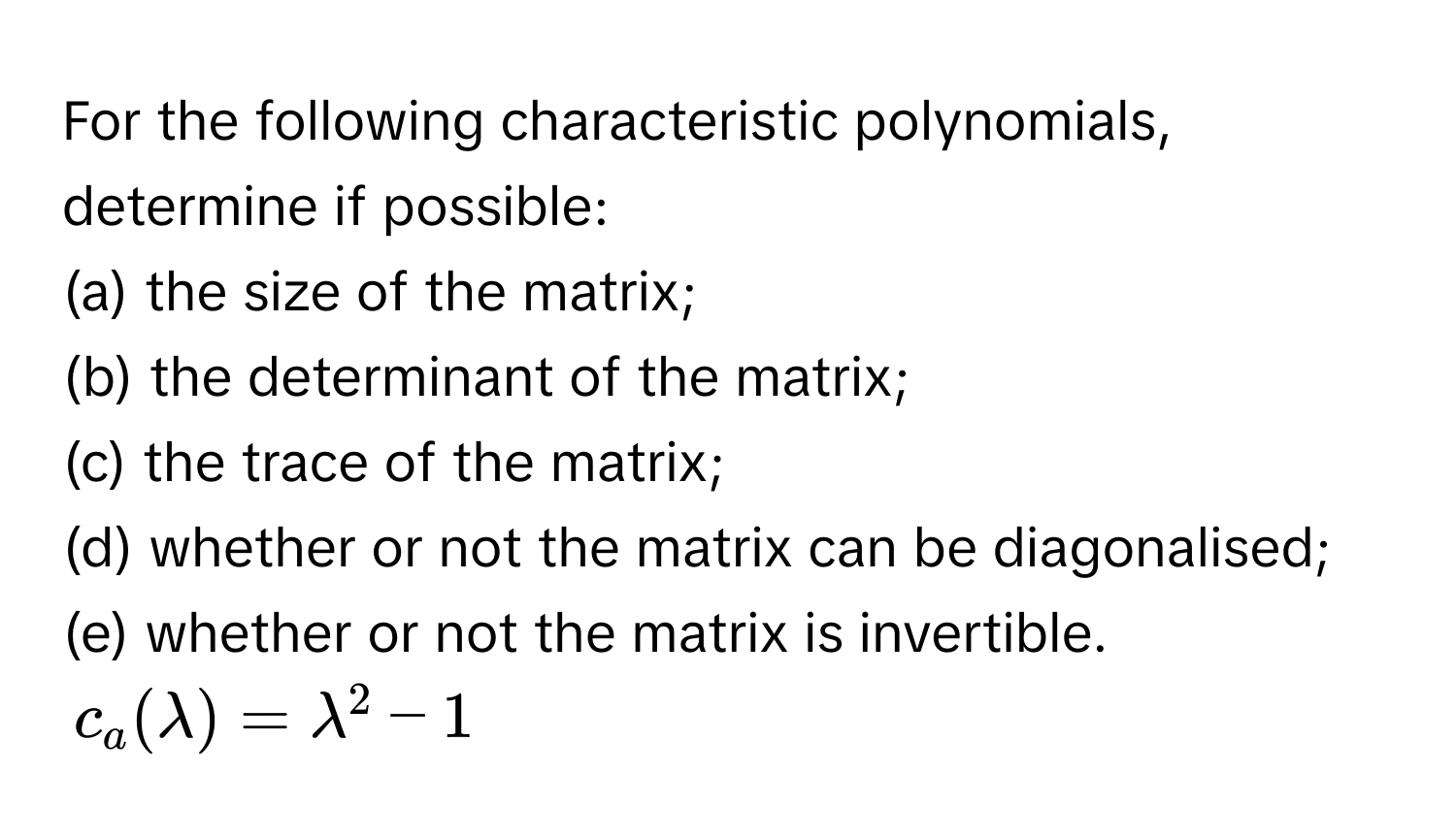 For the following characteristic polynomials, determine if possible:
(a) the size of the matrix;
(b) the determinant of the matrix;
(c) the trace of the matrix;
(d) whether or not the matrix can be diagonalised;
(e) whether or not the matrix is invertible. 
$c_a(lambda) = lambda^2 - 1$