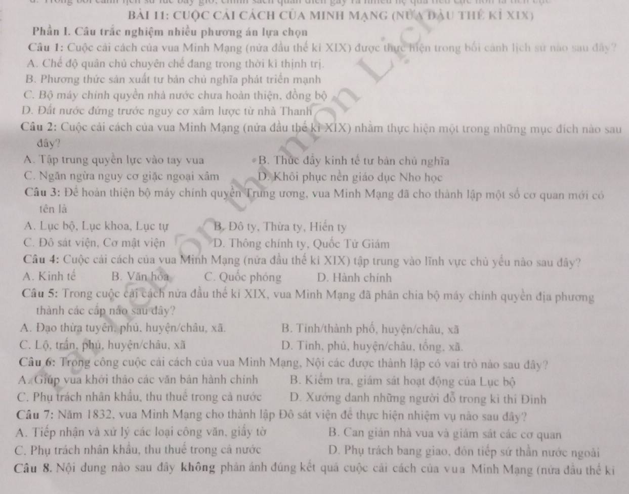 dcn quan điển gay rà niều nệ qua neu chc nôm là te n 
Bài 11: cuộc cải cách của minh mạng (nửa đầu thứ kỉ xIX)
Phần I. Câu trắc nghiệm nhiều phương án lựa chọn
Câu 1: Cuộc cải cách của vua Minh Mạng (nửa đầu thế ki XIX) được thực hiện trong bối cánh lịch sử nao sau đây?
A. Chế độ quân chủ chuyên chế đang trong thời kì thịnh trị.
B. Phương thức sản xuất tư bản chủ nghĩa phát triển mạnh
C. Bộ máy chính quyền nhà nước chưa hoàn thiện, đồng bộ
D. Đất nước đứng trước nguy cơ xâm lược từ nhà Thanh
Câu 2: Cuộc cải cách của vua Minh Mạng (nửa đầu thể kỉ XIX) nhằm thực hiện một trong những mục đích nào sau
dây?
A. Tập trung quyền lực vào tay vua B. Thức đẩy kinh tế tư bản chủ nghĩa
C. Ngăn ngừa nguy cơ giặc ngoại xâm D. Khôi phục nền giáo dục Nho học
Câu 3: Để hoàn thiện bộ máy chính quyền Trung ương, vua Minh Mạng đã cho thành lập một số cơ quan mới có
tên là
A. Lục bộ, Lục khoa, Lục tự B. Đô ty, Thừa ty, Hiến ty
C. Đô sát viện, Cơ mật viện D. Thông chính ty, Quốc Tử Giám
Câu 4: Cuộc cải cách của vua Minh Mạng (nửa đầu thế ki XIX) tập trung vào lĩnh vực chủ yểu nào sau đây?
A. Kinh tế B. Văn hòa C. Quốc phóng D. Hành chính
Câu 5: Trong cuộc cái cách nửa đầu thế ki XIX, vua Minh Mạng đã phân chia bộ máy chính quyền địa phương
thành các cấp nảo sau dây?
A. Đạo thừa tuyên, phủ. huyện/châu, xã. B. Tinh/thành phố, huyện/châu, xã
C. Lộ, trấn, phủ, huyện/châu, xã D. Tinh, phủ, huyện/châu, tổng, xã.
Câu 6: Trong công cuộc cải cách của vua Minh Mạng, Nội các được thành lập có vai trò nào sau đây?
A. Giúp vua khởi thảo các văn bản hành chính B. Kiểm tra, giám sát hoạt động của Lục bộ
C. Phụ trách nhân khẩu, thu thuể trong cả nước D. Xướng danh những người đỗ trong kì thí Đinh
Câu 7: Năm 1832, vua Minh Mạng cho thành lập Đô sát viện đề thực hiện nhiệm vụ nào sau đây?
A. Tiếp nhận và xứ lý các loại công văn, giầy tờ B. Can gián nhà vua và giám sát các cơ quan
C. Phụ trách nhân khẩu, thu thuế trong cả nước  D. Phụ trách bang giao, đôn tiếp sứ thần nước ngoài
Câu 8. Nội dung nào sau đây không phản ánh đúng kết quả cuộc cải cách của vua Minh Mạng (nửa đầu thể ki