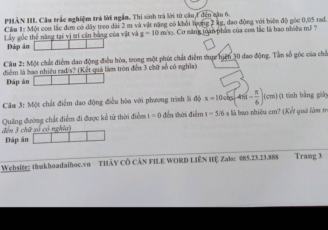 PHÀN III. Câu trắc nghiệm trả lời ngắn. Thí sinh trả lời từ câu 1 đến câu 6. 
Câu 1: Một con lắc đơn có dây treo dài 2 m và vật nặng có khối lượng 2 kg, dao động với biên độ góc 0,05 rad. 
Lấy gốc thế năng tại vị trí cân bằng của vật và g=10m/s_2 1. Cơ năng toàn phần của con lắc là bao nhiêu mJ ? 
Đáp án 
Câu 2: Một chất điểm dao động điều hòa, trong một phút chất điểm thực hiện 30 dao động. Tần số góc của chấ 
điểm là bao nhiêu rad/s? (Kết quả làm tròn đến 3 chữ số có nghĩa) 
Đáp án 
Câu 3: Một chất điểm dao động điều hòa với phương trình li độ x=10cos (-4π t- π /6 )(cm) (t tính bằng giây 
Quãng đường chất điểm đi được kể từ thời điểm t=0 đến thời điểm t=5/6 S là bao nhiêu cm? (Kết quả làm tr 
đến 3 chữ số có nghĩa) 
Đáp án 
Website: thukhoadaihoc.vn THÀY CÔ CÀN FILE WORD LIÊN HỆ Zalo: 085.23. 23.888 Trang 3