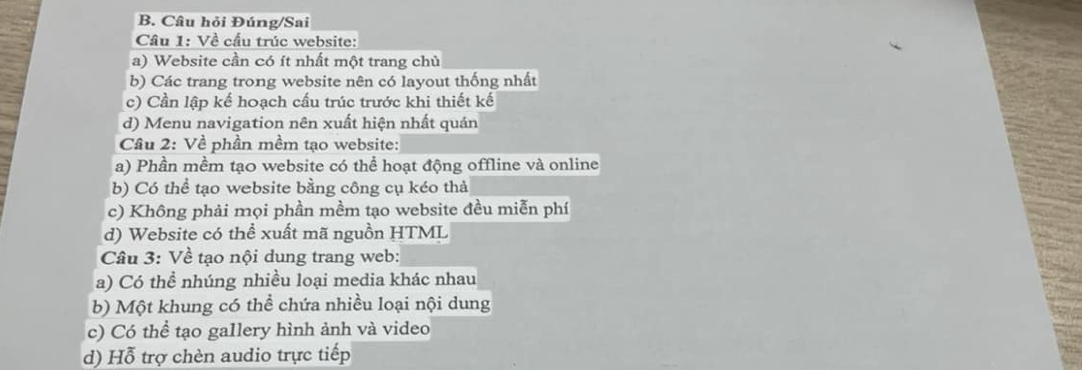 Câu hỏi Đúng/Sai
Câu 1: Về cầu trúc website:
a) Website cần có ít nhất một trang chủ
b) Các trang trong website nên có layout thống nhất
c) Cần lập kế hoạch cấu trúc trước khi thiết kế
d) Menu navigation nên xuất hiện nhất quán
Câu 2: Về phần mềm tạo website:
a) Phần mềm tạo website có thể hoạt động offline và online
b) Có thể tạo website bằng công cụ kéo thả
c) Không phải mọi phần mềm tạo website đều miễn phí
d) Website có thể xuất mã nguồn HTML
Câu 3: Về tạo nội dung trang web:
a) Có thể nhúng nhiều loại media khác nhau
b) Một khung có thể chứa nhiều loại nội dung
c) Có thể tạo gallery hình ảnh và video
d) Hỗ trợ chèn audio trực tiếp