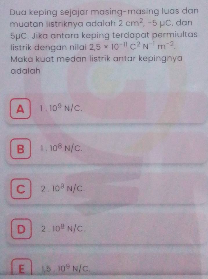 Dua keping sejajar masing-masing luas dan
muatan listriknya adalah 2cm^2, ,-5mu C , dan
5μC. Jika antara keping terdapat permiultas
listrik dengan nilai 2,5* 10^(-11)C^2N^(-1)m^(-2). 
Maka kuat medan listrik antar kepingnya
adalah
A 1.10^9N/C.
B 1.10^8N/C.
C 2.10^9N/C.
D 2.10^8N/C.
E 1,5.10^9N/C.