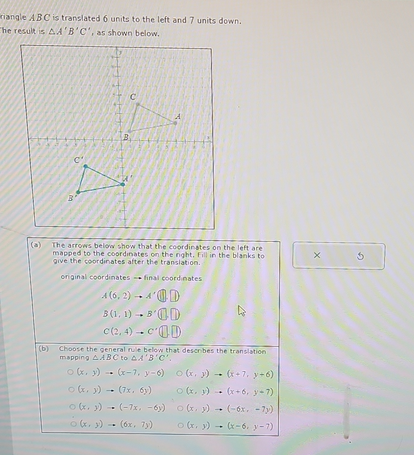 riangle ABC is translated 6 units to the left and 7 units down.
he result is △ A'B'C' , as shown below.
(a) The arrows below show that the coordinates on the left are
mapped to the coordinates on the right. Fill in the blanks to
×
give the coordinates after the translation.
S
original coordinates — final coordinates
A(6,2)to A'(□ ,□ )
B(1,1) B'(□ ,□ )
C(2,4) C'(□ ,□ )
(b) Choose the general rule below that describes the translation
mapping △ ABC to △ A'B'C'.
(x,y) to (x-7,y-6) (x,y)to (x+7,y+6)
(x,y)to (7x,6y)
(x,y)to (x+6,y+7)
(x,y)to (-7x,-6y) (x,y)to (-6x,-7y)
(x,y)to (6x,7y)
(x,y)to (x-6,y-7)