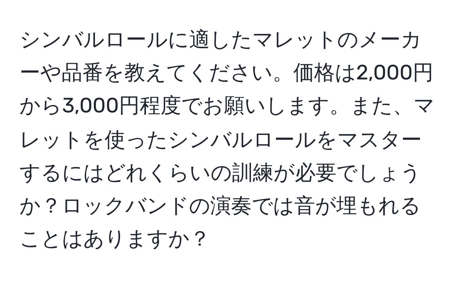 シンバルロールに適したマレットのメーカーや品番を教えてください。価格は2,000円から3,000円程度でお願いします。また、マレットを使ったシンバルロールをマスターするにはどれくらいの訓練が必要でしょうか？ロックバンドの演奏では音が埋もれることはありますか？