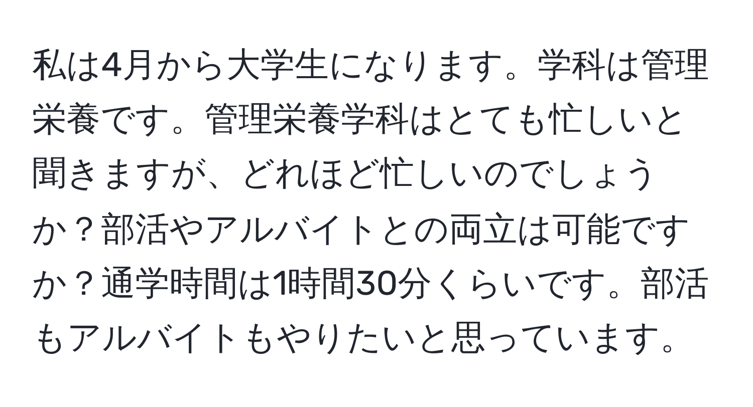 私は4月から大学生になります。学科は管理栄養です。管理栄養学科はとても忙しいと聞きますが、どれほど忙しいのでしょうか？部活やアルバイトとの両立は可能ですか？通学時間は1時間30分くらいです。部活もアルバイトもやりたいと思っています。