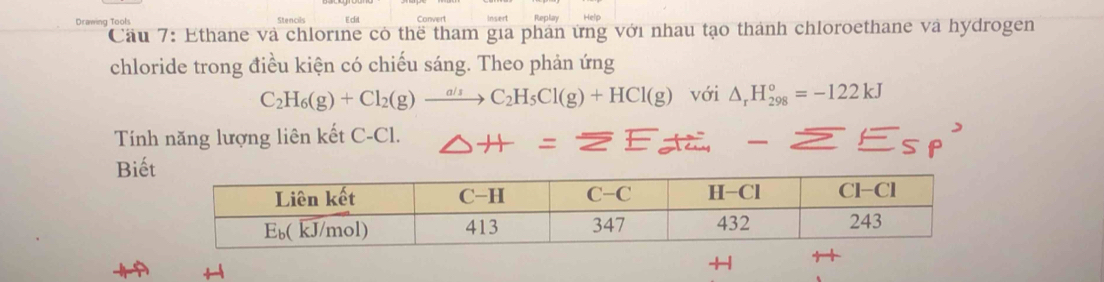 Drawing Tools
Cầu 7: Ethane và chlorine cô thể tham gia phản ứng với nhau tạo thành chloroethane và hydrogen
chloride trong điều kiện có chiếu sáng. Theo phản ứng
C_2H_6(g)+Cl_2(g)to C_2H_5Cl(g)+HCl(g) với △ _rH_(298)°=-122kJ
Tính năng lượng liên kết C-Cl. △ H=overline ZE
Biế
+