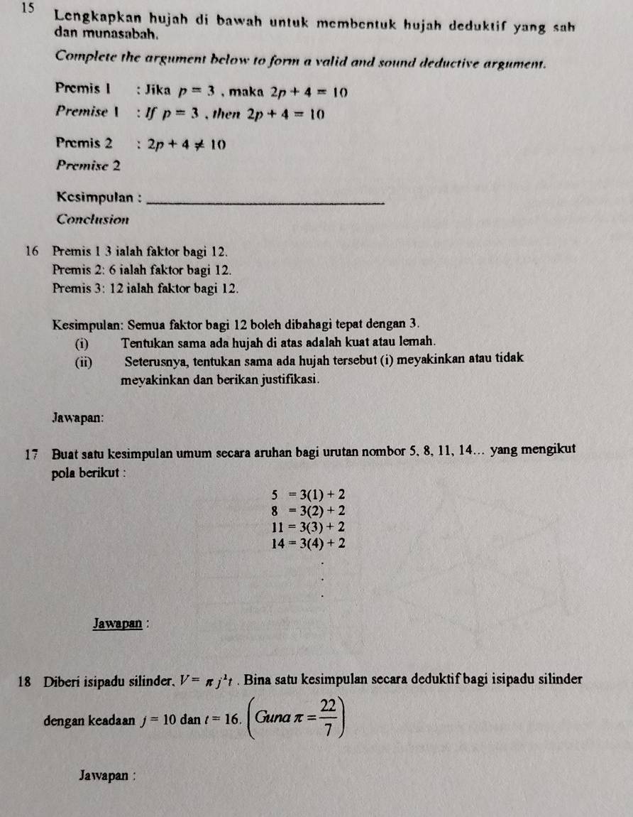 Lengkapkan hujah di bawah untuk membentuk hujah deduktif yang sah 
dan munasabah. 
Complete the argument below to form a valid and sound deductive argument. 
Premis I : Jika p=3 , maka 2p+4=10
Premise I : If p=3 , then 2p+4=10
Premis 2 : 2p+4!= 10
Premise 2
Kcsimpulan :_ 
Conclusion 
16 Premis 1 3 ialah faktor bagi 12. 
Premis 2: 6 ialah faktor bagi 12. 
Premis 3: 12 ialah faktor bagi 12. 
Kesimpulan: Semua faktor bagi 12 boleh dibahagi tepat dengan 3. 
(i) Tentukan sama ada hujah di atas adalah kuat atau lemah. 
(ii) Seterusnya, tentukan sama ada hujah tersebut (i) meyakinkan atau tidak 
meyakinkan dan berikan justifikasi. 
Jawapan: 
17 Buat satu kesimpulan umum secara aruhan bagi urutan nombor 5, 8, 11, 14... yang mengikut 
pola berikut :
5=3(1)+2
8=3(2)+2
11=3(3)+2
14=3(4)+2
Jawapan : 
18 Diberi isipadu silinder. V=π j^2t. Bina satu kesimpulan secara deduktif bagi isipadu silinder 
dengan keadaan j=10dant=16.(Gunaπ = 22/7 )
Jawapan :