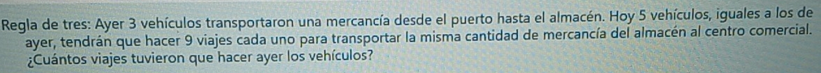 Regla de tres: Ayer 3 vehículos transportaron una mercancía desde el puerto hasta el almacén. Hoy 5 vehículos, iguales a los de 
ayer, tendrán que hacer 9 viajes cada uno para transportar la misma cantidad de mercancía del almacén al centro comercial. 
¿Cuántos viajes tuvieron que hacer ayer los vehículos?