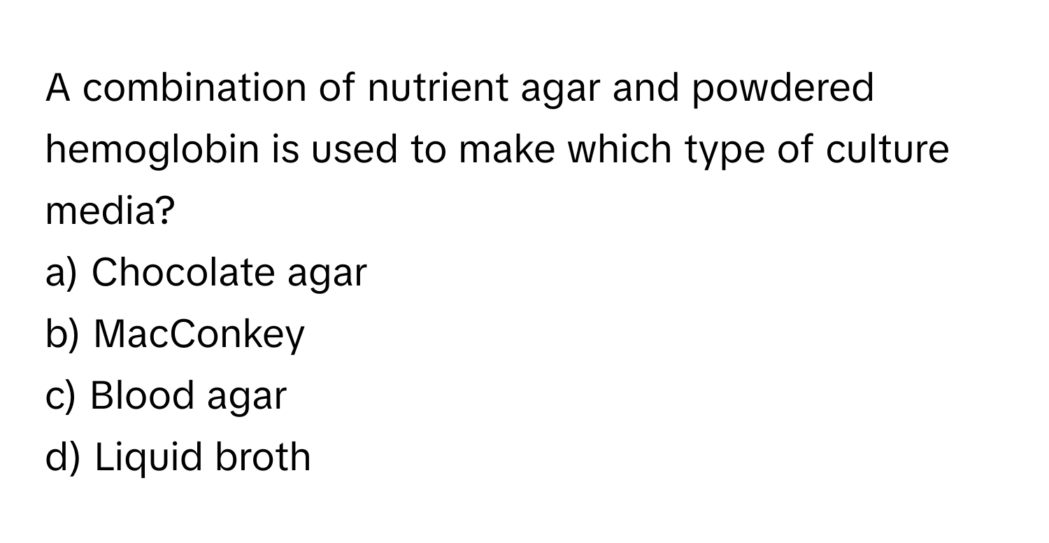 A combination of nutrient agar and powdered hemoglobin is used to make which type of culture media? 
 
a) Chocolate agar 
b) MacConkey 
c) Blood agar 
d) Liquid broth