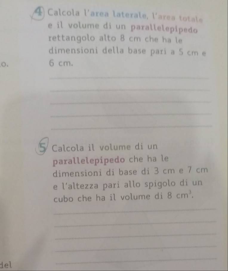 Calcola l'area laterale, l'area totale 
e il volume di un parallelepipedo 
rettangolo alto 8 cm che ha le 
dimensioni della base pari a 5 cm e 
o. 6 cm. 
_ 
_ 
_ 
_ 
_ 
5 Calcola il volume di un 
parallelepipedo che ha le 
dimensioni di base di 3 cm e 7 cm
e l’altezza pari allo spigolo di un 
cubo che ha il volume di 8cm^3. 
_ 
_ 
_ 
_ 
del 
_