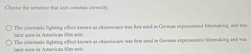 Choose the sentence that uses commas correctly.
The cinematic lighting effect known as chiaroscuro was first used in German expressionist filmmaking, and was
later seen in American film noir.
The cinematic lighting effect known as chiaroscuro was first used in German expressionist filmmaking and was
later seen in American film noir.