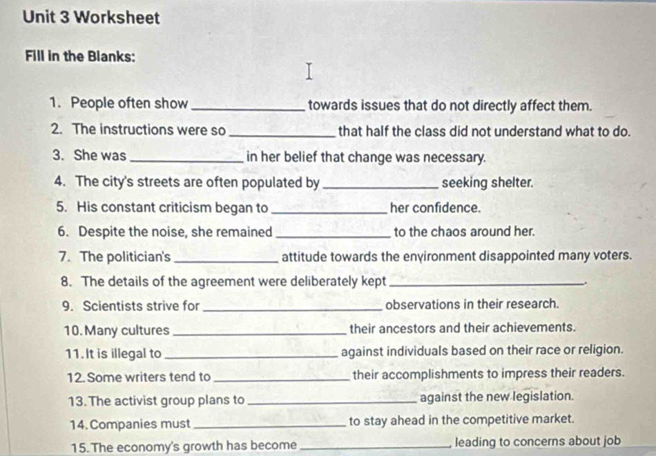 Worksheet 
Fill in the Blanks: 
1. People often show _towards issues that do not directly affect them. 
2. The instructions were so _that half the class did not understand what to do. 
3. She was_ in her belief that change was necessary. 
4. The city's streets are often populated by _seeking shelter. 
5. His constant criticism began to _her confidence. 
6. Despite the noise, she remained _to the chaos around her. 
7. The politician's _attitude towards the environment disappointed many voters. 
8. The details of the agreement were deliberately kept_ 
9. Scientists strive for _observations in their research. 
10. Many cultures _their ancestors and their achievements. 
11. It is illegal to _against individuals based on their race or religion. 
12. Some writers tend to _their accomplishments to impress their readers. 
13. The activist group plans to _against the new legislation. 
14. Companies must _to stay ahead in the competitive market. 
15. The economy's growth has become _leading to concerns about job