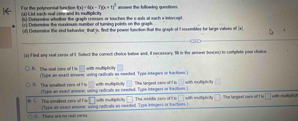 For the polynomial function f(x)=6(x-7)(x+1)^2 answer the following questions.
(a) List each real zero and its multiplicity.
(b) Determine whether the graph crosses or touches the x-axis at each x-intercept.
(c) Determine the maximum number of turning points on the graph
(d) Determine the end behavior; that is, find the power function that the graph of f resembles for large values of | x|.
(a) Find any real zeros of f. Select the correct choice below and, if necessary, fill in the answer box(es) to complete your choice.
A. The real zero of f is □ with multiplicity □
(Type an exact answer, using radicals as needed. Type integers or fractions.)
B. The smallest zero of f is with multiplicity . The largest zero of f is with multiplicity
(Type an exact answer, using radicals as needed. Type integers or fractions.)
C. The smalest zero of f is □ with multiplicity □. The middle zero of f is □^(□)|+| with multiplicity □. The largest zero of f is with multiplicit
(Type an exact answer, using radicals as needed. Type integers or fractions.)
D. There are no real zeros.