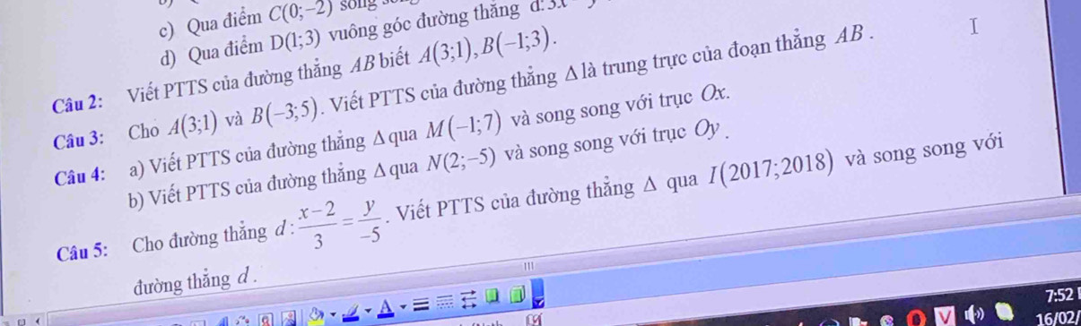 c) Qua điểm C(0;-2) song 
d) Qua điểm D(1;3) vuông góc đường thắng d 3.
Câu 2: Viết PTTS của đường thẳng AB biết A(3;1), B(-1;3). 
Câu 3: Cho A(3;1) và B(-3;5). Viết PTTS của đường thắng △ la trung trực của đoạn thẳng AB.
Câu 4: a) Viết PTTS của đường thẳng △ qua M(-1;7) và song song với trục Ox.
b) Viết PTTS của đường thẳng △ q na N(2;-5) và song song với trục Oy 
Câu 5: Cho đường thẳng d :  (x-2)/3 = y/-5 . Viết PTTS của đường thẳng Δ qua I(20 17; 20 18) và song song với
đường thẳng d.
'''
7:52
16/02/