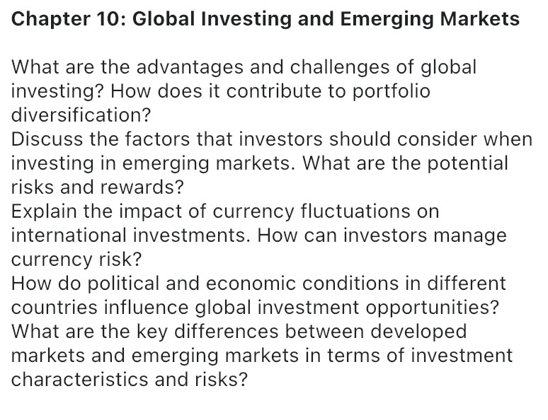 Chapter 10: Global Investing and Emerging Markets 
What are the advantages and challenges of global 
investing? How does it contribute to portfolio 
diversification? 
Discuss the factors that investors should consider when 
investing in emerging markets. What are the potential 
risks and rewards? 
Explain the impact of currency fluctuations on 
international investments. How can investors manage 
currency risk? 
How do political and economic conditions in different 
countries influence global investment opportunities? 
What are the key differences between developed 
markets and emerging markets in terms of investment 
characteristics and risks?