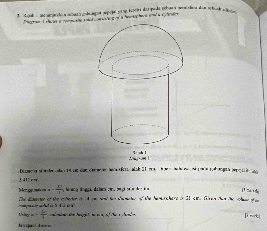 Rajah 1 menunjukkan sebuah gabungan pepejal yang terdiri daripada sebuah hemisfera dan sebuah silinder 
Diagram 1 shows a composite solid consisting of a hemsphere and a cylinder 
Diagram 1 
Diameter silinder ialah 14 cm dan diameter hemisfera ialah 21 cm. Diberi bahawa isi padu gabungan pepejal itu il
5412cm^3
Menggunakan π = 22/7  , hitung tinggi, dalam cm, bagi silinder itu. 
[3 markah] 
The diameter of the cylinder is 14 cm and the diameter of the hemisphere is 21 cm. Given that the volume of the 
composite solid is 5412cm^3
Using π = 22/7  , calculate the height, in cm, of the cylinder. 
[3 marks] 
Jawapan/ Answer: