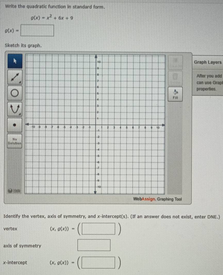 Write the quadratic function in standard form.
g(x)=x^2+6x+9
g(x)=□
Sketch its graph. 
Graph Layers 
After you add 
can use Grap 
properties. 
Fi 
No 
Solutio 
Hel 
ng Tool 
Identify the vertex, axis of symmetry, and x-intercept(s). (If an answer does not exist, enter DNE.) 
vertex (x,g(x))=(□ )
axis of symmetry 
x-intercept (x,g(x))=(□ )