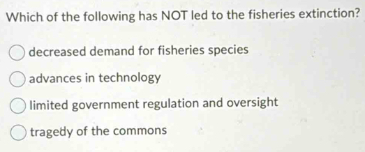 Which of the following has NOT led to the fisheries extinction?
decreased demand for fisheries species
advances in technology
limited government regulation and oversight
tragedy of the commons