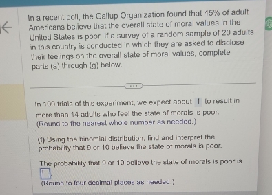 In a recent poll, the Gallup Organization found that 45% of adult 
Americans believe that the overall state of moral values in the 
United States is poor. If a survey of a random sample of 20 adults 
in this country is conducted in which they are asked to disclose 
their feelings on the overall state of moral values, complete 
parts (a) through (g) below. 
In 100 trials of this experiment, we expect about 1 to result in 
more than 14 adults who feel the state of morals is poor. 
(Round to the nearest whole number as needed.) 
(f) Using the binomial distribution, find and interpret the 
probability that 9 or 10 believe the state of morals is poor. 
The probability that 9 or 10 believe the state of morals is poor is 
(Round to four decimal places as needed.)