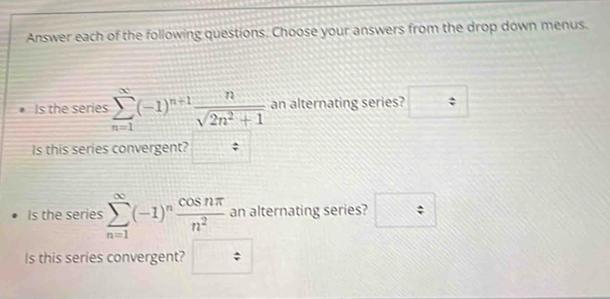 Answer each of the following questions. Choose your answers from the drop down menus. 
Is the series sumlimits _(n=1)^(∈fty)(-1)^n+1 n/sqrt(2n^2+1)  an alternating series? □ 
Is this series convergent? / 
Is the series sumlimits _(n=1)^(∈fty)(-1)^n cos nπ /n^2  an alternating series? □ 
Is this series convergent? □