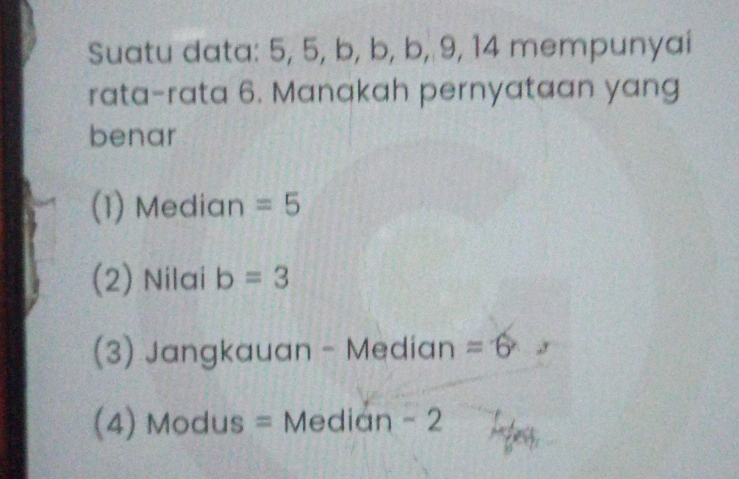 Suatu data: 5, 5, b, b, b, 9, 14 mempunyai
rata-rata 6. Manakah pernyataan yang
benar
(1) Median =5
(2) Nilai b=3
(3) Jangkauan - Median =6
(4) Modus = Median - 2