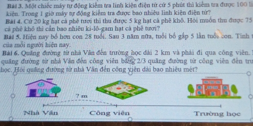 Một chiếc máy tự động kiểm tra linh kiện điện tử cứ 5 phút thì kiểm tra được 100 li
kiện. Trong 1 giờ máy tự động kiểm tra được bao nhiêu linh kiện điện tử?
Bài 4. Cứ 20 kg hạt cả phê tươi thì thu được 5 kg hạt cả phê khô. Hỏi muồn thu được 75
cả phê khô thì cần bao nhiêu ki-lô-gam hạt cà phê tươi?
Bài 5. Hiện nay bố hơn con 28 tuổi. Sau 3 năm nữa, tuổi bố gấp 5 lần tuổi con. Tinh t
của mỗi người hiện nay.
Bài 6. Quảng đường từ nhà Vân đến trường học dài 2 km và phải đi qua công viên.
quãng đường từ nhà Vân đến công viên băng 2/3 quãng đường từ công viên đến trư
học. Hồi quãng đường từ nhà Vân đến công yiên dài bao nhiêu mét?
---
.-
? m
Nhà Vân Công viên Trường học