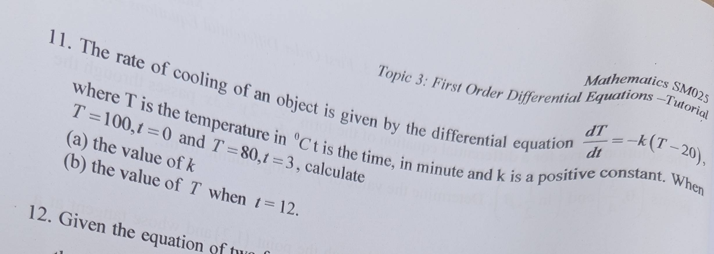 The rate of cooling of an object is given by the differential equation Topic 3: First Order Differential Equations -Tutorial 
Mathematics SM025 
where T is the temperature in^0C t is the time, in minute and k is a positive constant. When
T=100, t=0 and T=80, t=3 , calculate 
(a) the value of k
 dT/dt =-k(T-20), 
(b) the value of T when t=12. 
12. Given the equation