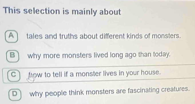 This selection is mainly about
A tales and truths about different kinds of monsters.
B) why more monsters lived long ago than today.
c how to tell if a monster lives in your house.
D why people think monsters are fascinating creatures.