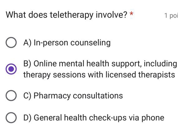 What does teletherapy involve? * 1 po
A) In-person counseling
B) Online mental health support, including
therapy sessions with licensed therapists
C) Pharmacy consultations
D) General health check-ups via phone